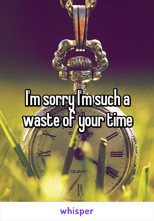 I'm sorry I'm such a waste of your time