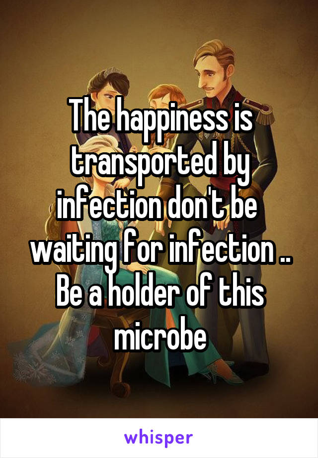 The happiness is transported by infection don't be  waiting for infection .. Be a holder of this microbe