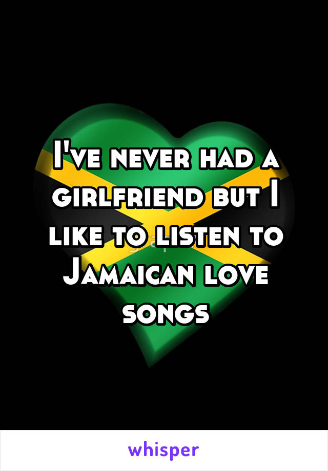 I've never had a girlfriend but I like to listen to Jamaican love songs