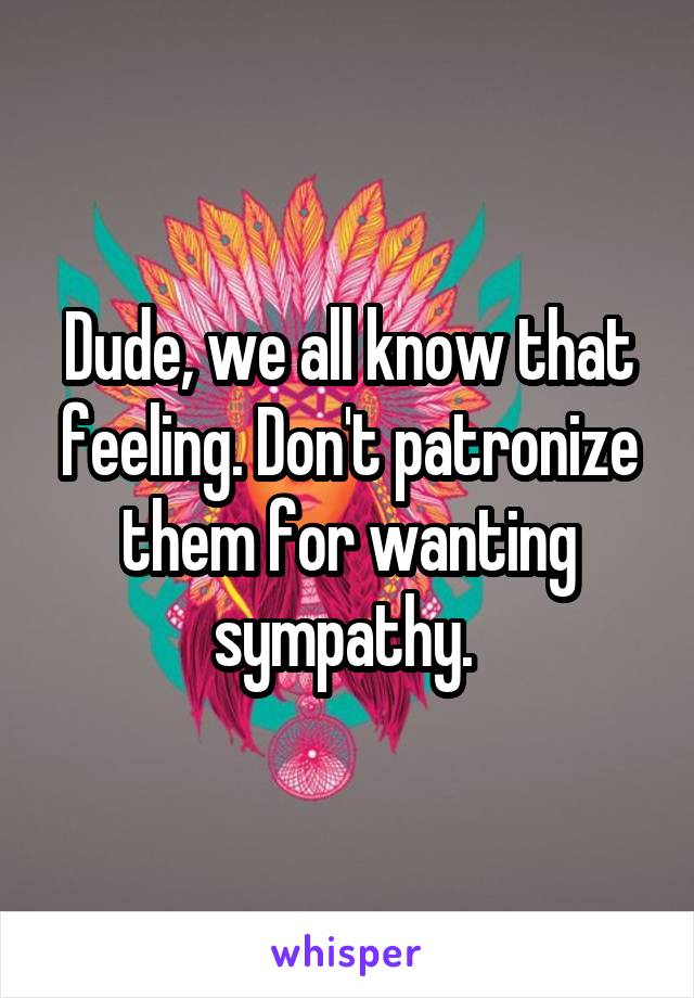 Dude, we all know that feeling. Don't patronize them for wanting sympathy. 