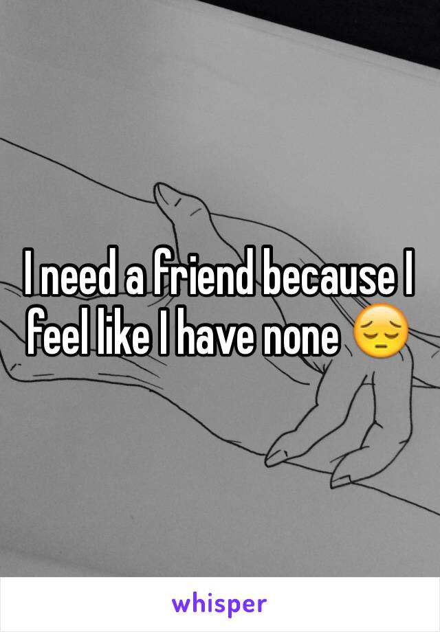 I need a friend because I feel like I have none 😔