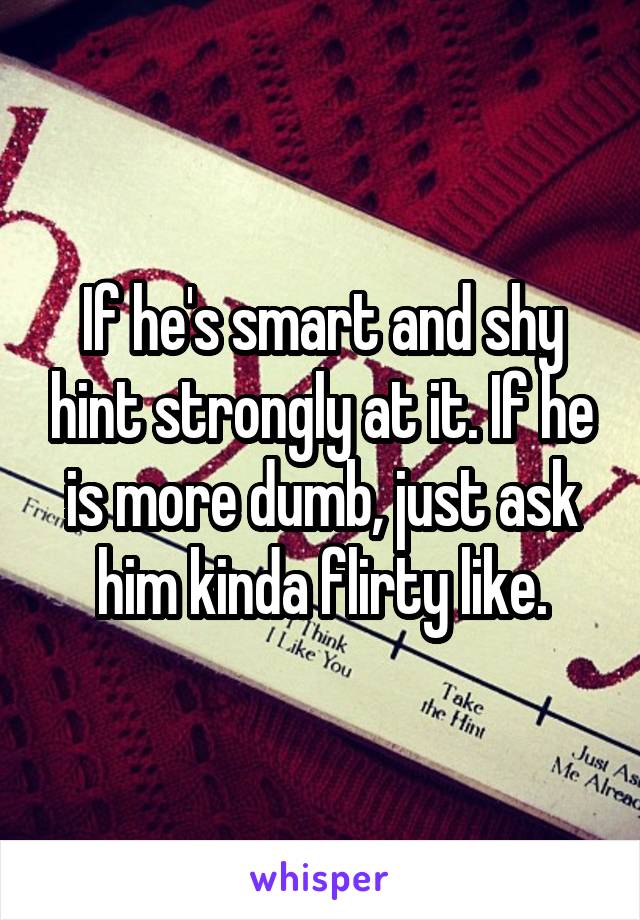 If he's smart and shy hint strongly at it. If he is more dumb, just ask him kinda flirty like.