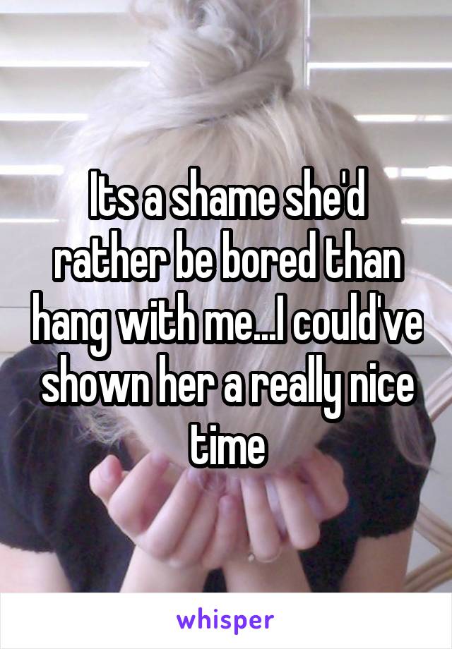 Its a shame she'd rather be bored than hang with me...I could've shown her a really nice time