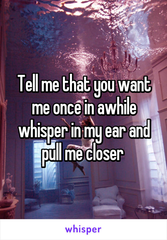 Tell me that you want me once in awhile whisper in my ear and pull me closer 