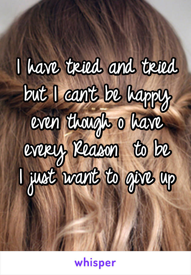 I have tried and tried but I can't be happy even though o have every Reason  to be
I just want to give up 