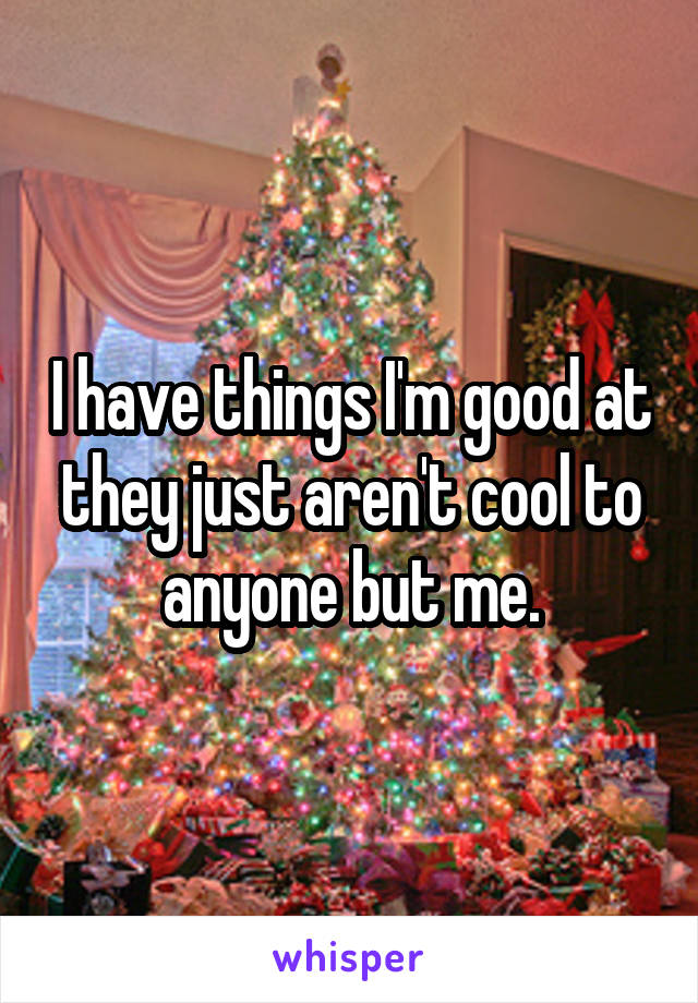 I have things I'm good at they just aren't cool to anyone but me.
