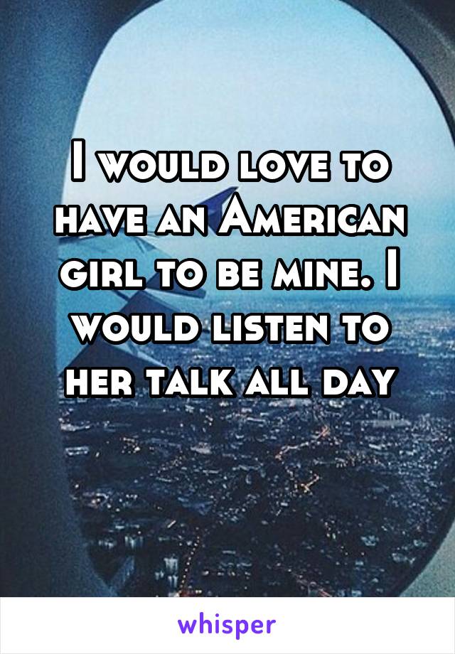 I would love to have an American girl to be mine. I would listen to her talk all day

