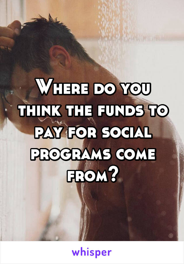 Where do you think the funds to pay for social programs come from?