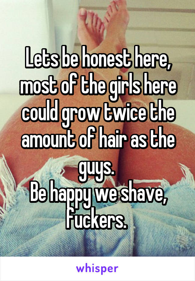 Lets be honest here, most of the girls here could grow twice the amount of hair as the guys. 
Be happy we shave, fuckers. 
