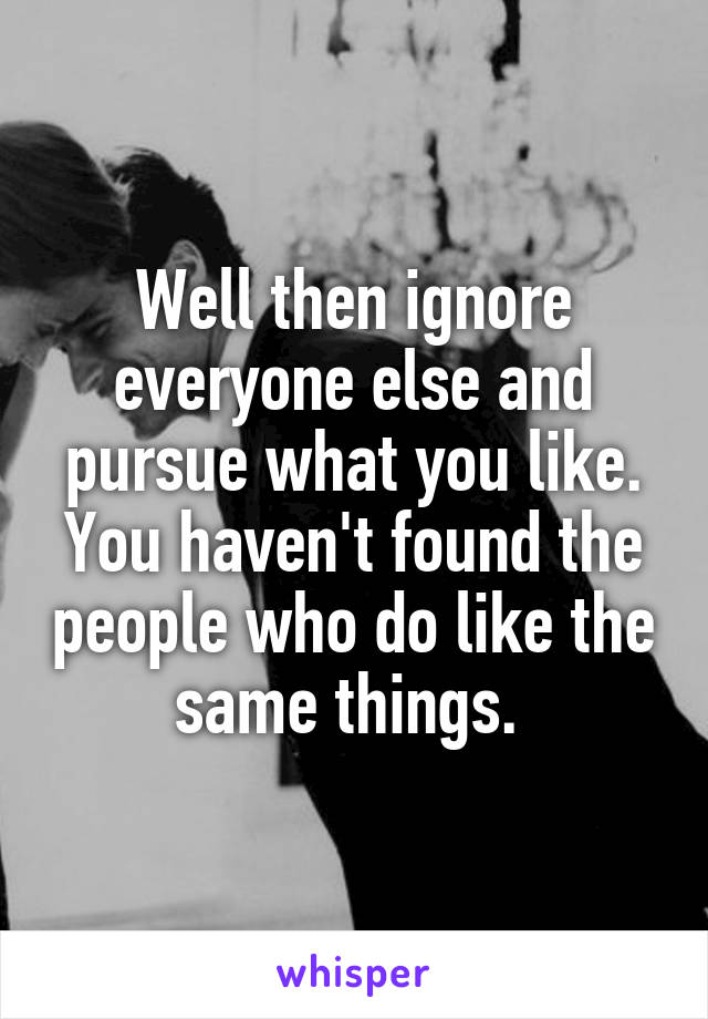 Well then ignore everyone else and pursue what you like. You haven't found the people who do like the same things. 