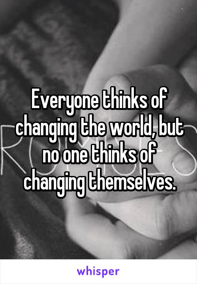 Everyone thinks of changing the world, but no one thinks of changing themselves.