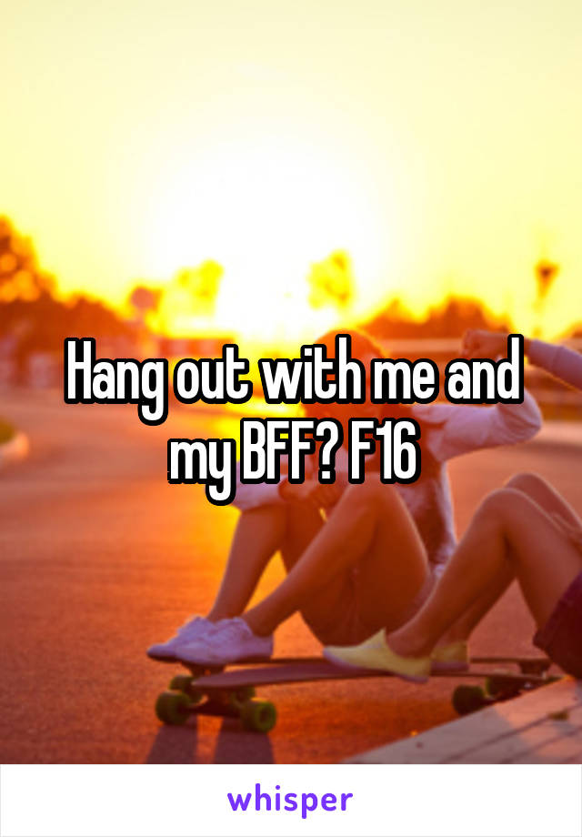 Hang out with me and my BFF? F16