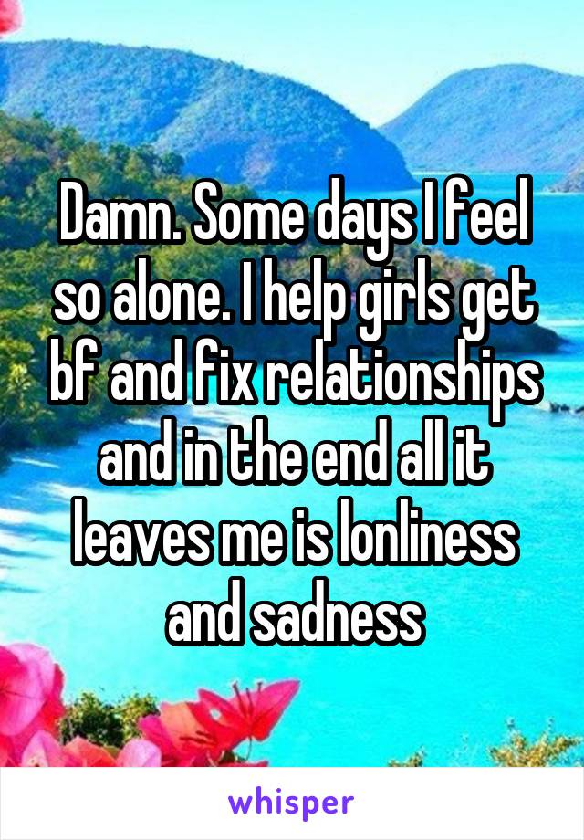 Damn. Some days I feel so alone. I help girls get bf and fix relationships and in the end all it leaves me is lonliness and sadness