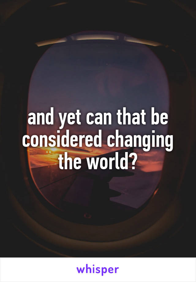 and yet can that be considered changing the world?