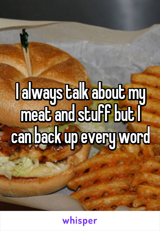 I always talk about my meat and stuff but I can back up every word