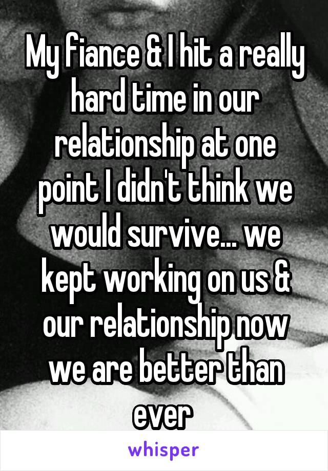 My fiance & I hit a really hard time in our relationship at one point I didn't think we would survive... we kept working on us & our relationship now we are better than ever 