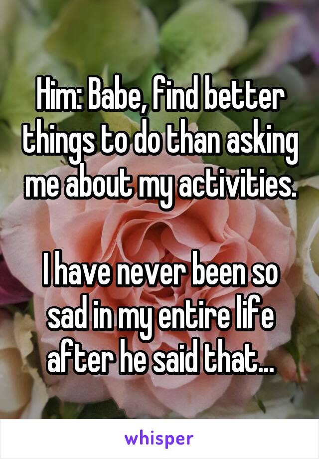 Him: Babe, find better things to do than asking me about my activities.

I have never been so sad in my entire life after he said that...