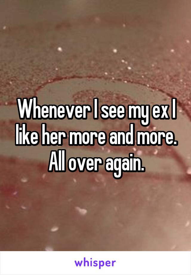 Whenever I see my ex I like her more and more. All over again.
