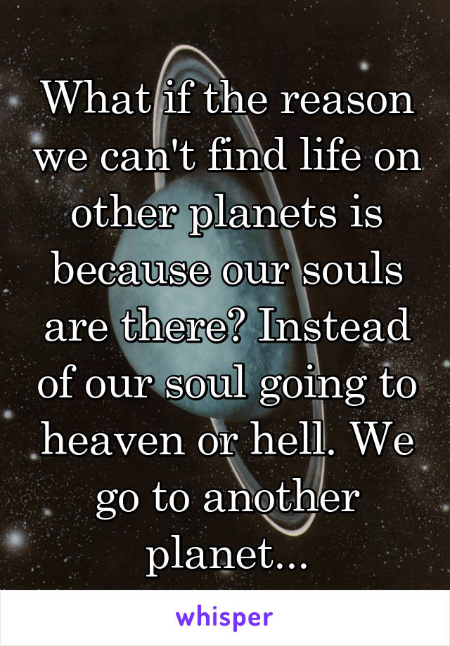 What if the reason we can't find life on other planets is because our souls are there? Instead of our soul going to heaven or hell. We go to another planet...