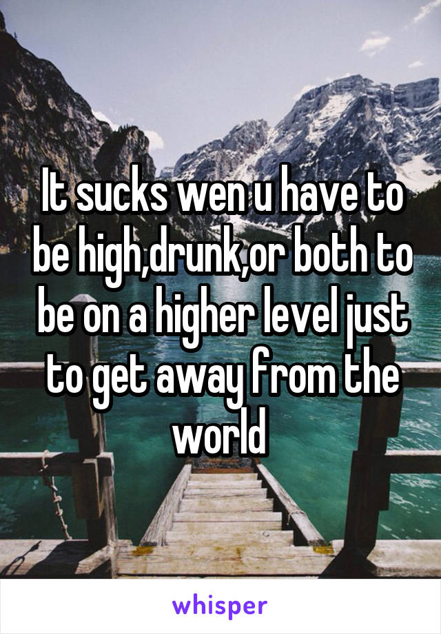 It sucks wen u have to be high,drunk,or both to be on a higher level just to get away from the world 