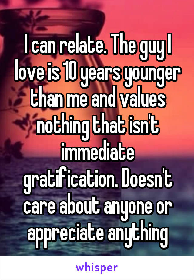 I can relate. The guy I love is 10 years younger than me and values nothing that isn't immediate gratification. Doesn't care about anyone or appreciate anything