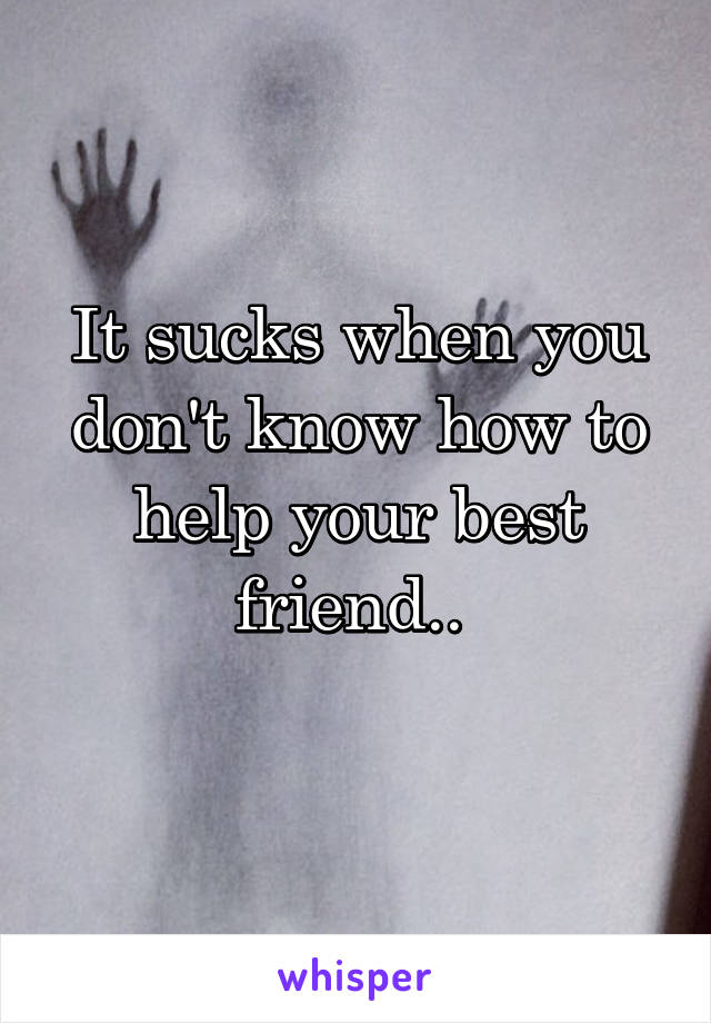 It sucks when you don't know how to help your best friend.. 
