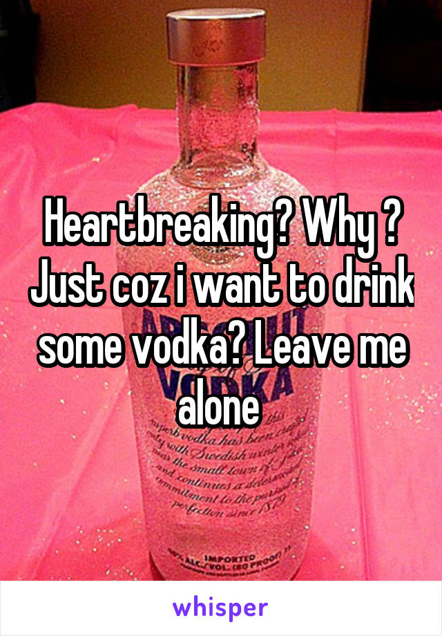 Heartbreaking? Why ? Just coz i want to drink some vodka? Leave me alone 