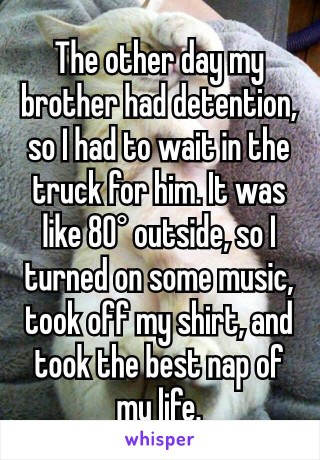 The other day my brother had detention, so I had to wait in the truck for him. It was like 80° outside, so I turned on some music, took off my shirt, and took the best nap of my life.