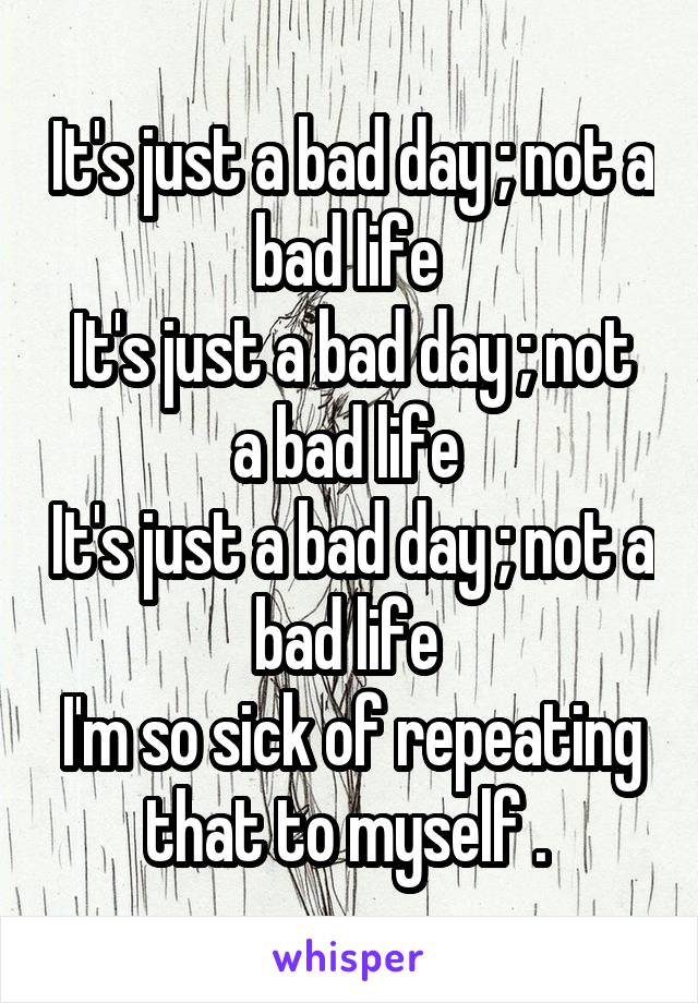 It's just a bad day ; not a bad life 
It's just a bad day ; not a bad life 
It's just a bad day ; not a bad life 
I'm so sick of repeating that to myself . 