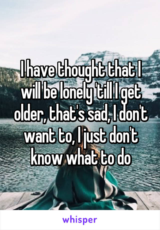 I have thought that I will be lonely 'till I get older, that's sad, I don't want to, I just don't know what to do