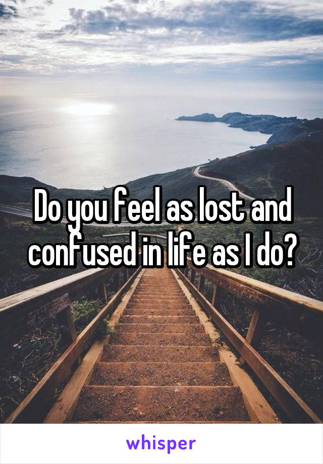 Do you feel as lost and confused in life as I do?