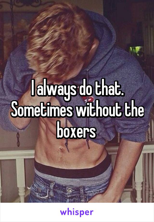 I always do that. Sometimes without the boxers 