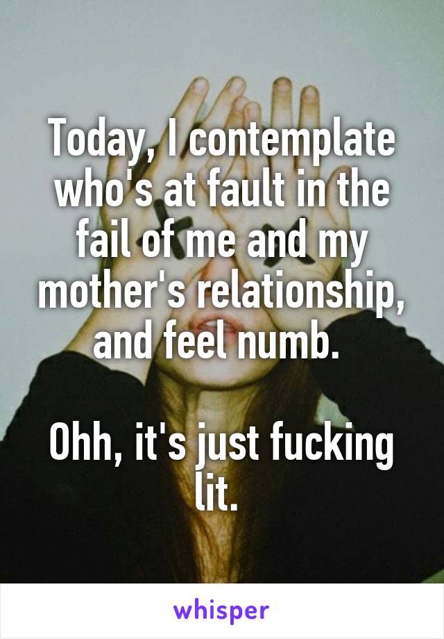 Today, I contemplate who's at fault in the fail of me and my mother's relationship, and feel numb. 

Ohh, it's just fucking lit. 