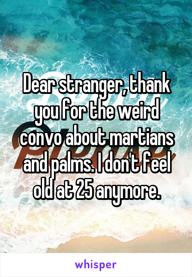 Dear stranger, thank you for the weird convo about martians and palms. I don't feel old at 25 anymore.