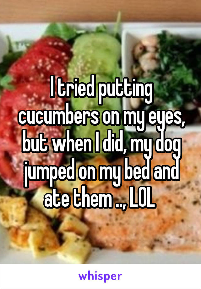 I tried putting cucumbers on my eyes, but when I did, my dog jumped on my bed and ate them .., LOL 