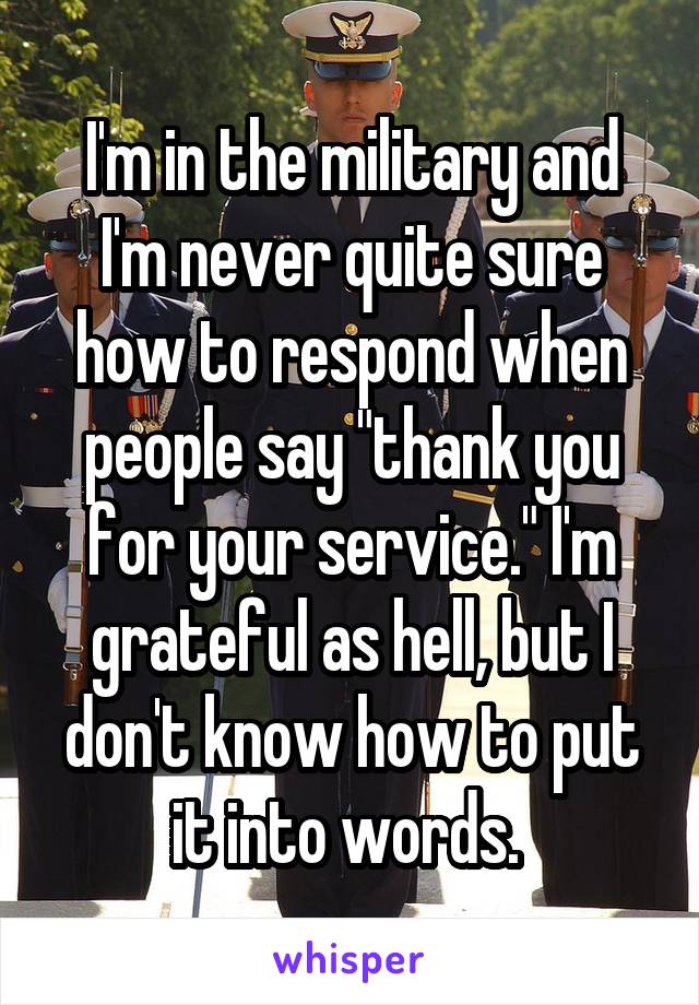 I'm in the military and I'm never quite sure how to respond when people say "thank you for your service." I'm grateful as hell, but I don't know how to put it into words. 