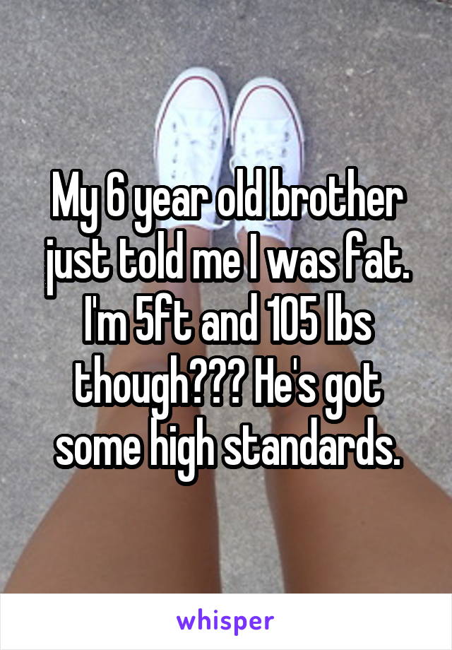 My 6 year old brother just told me I was fat. I'm 5ft and 105 lbs though??? He's got some high standards.
