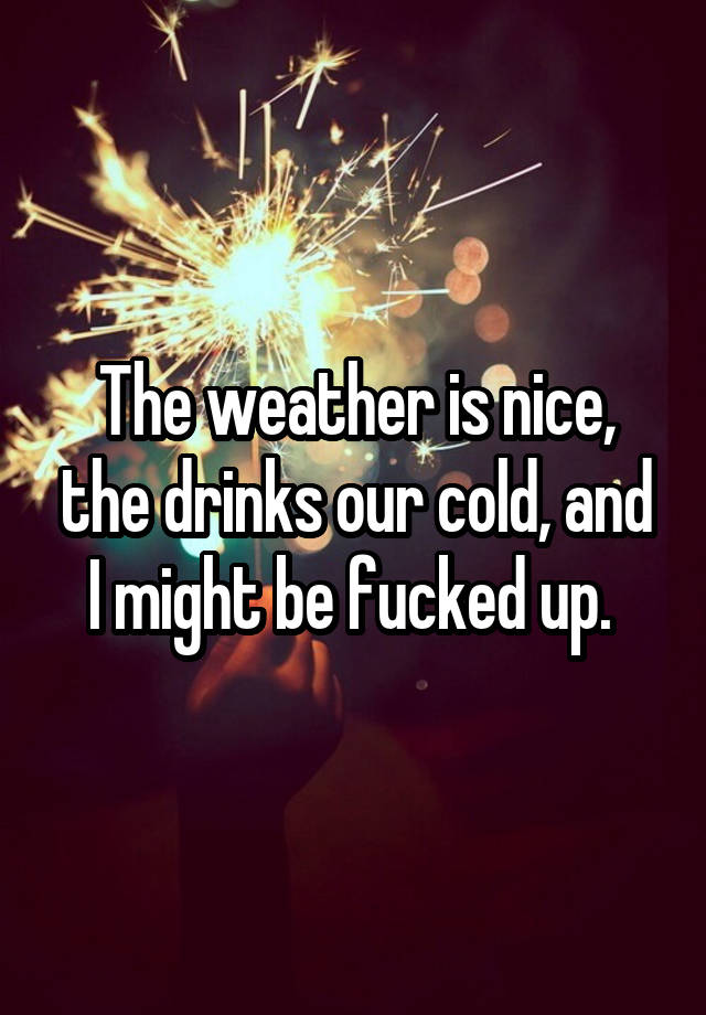 the-weather-is-nice-the-drinks-our-cold-and-i-might-be-fucked-up