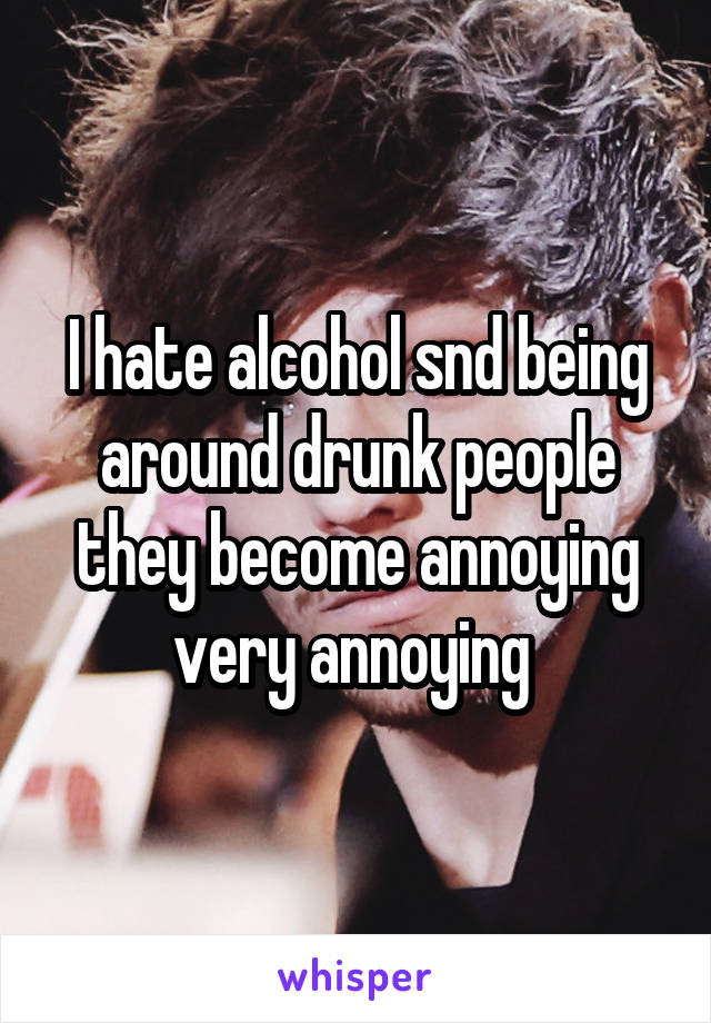 I hate alcohol snd being around drunk people they become annoying very annoying 