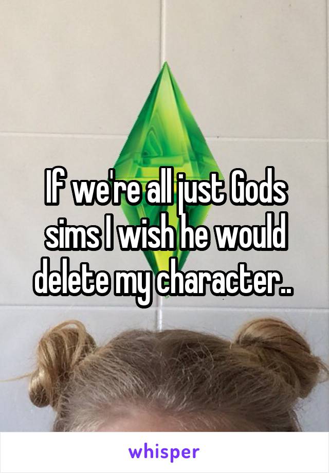 If we're all just Gods sims I wish he would delete my character.. 