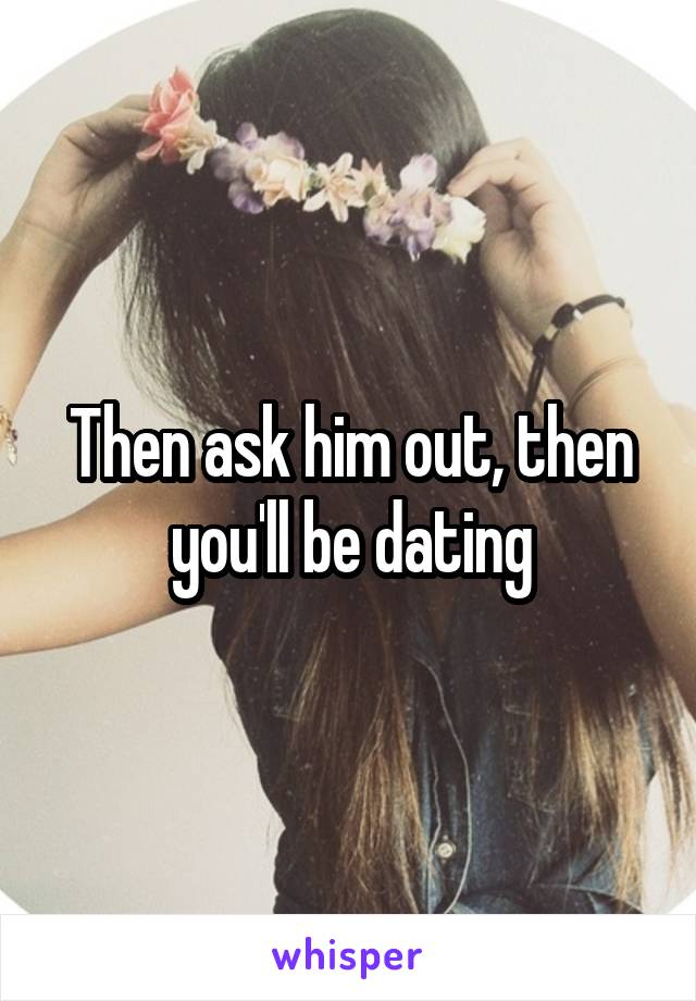 Then ask him out, then you'll be dating