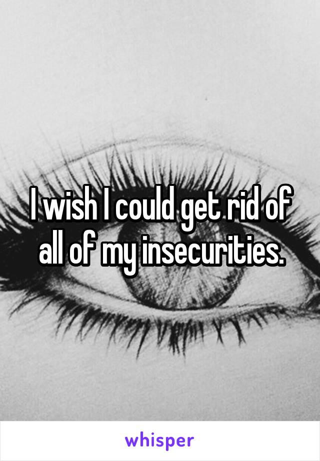 I wish I could get rid of all of my insecurities.