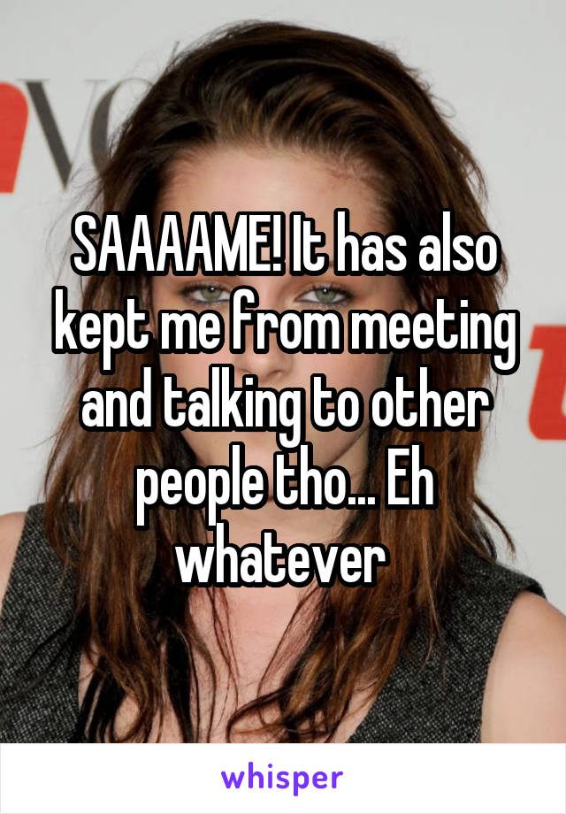 SAAAAME! It has also kept me from meeting and talking to other people tho... Eh whatever 