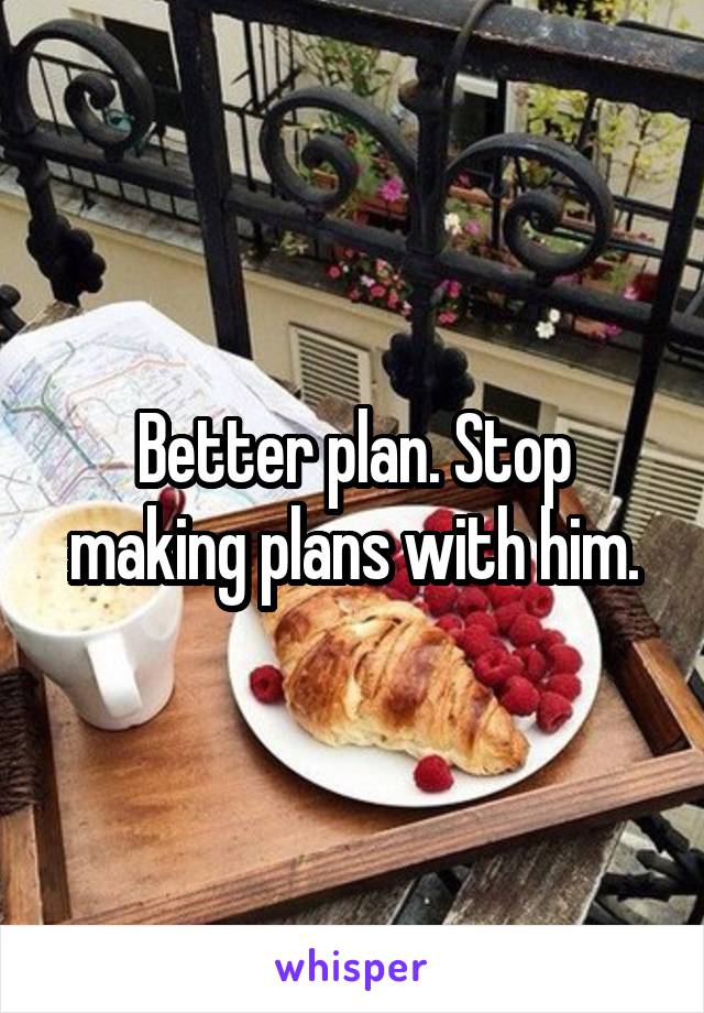 Better plan. Stop making plans with him.