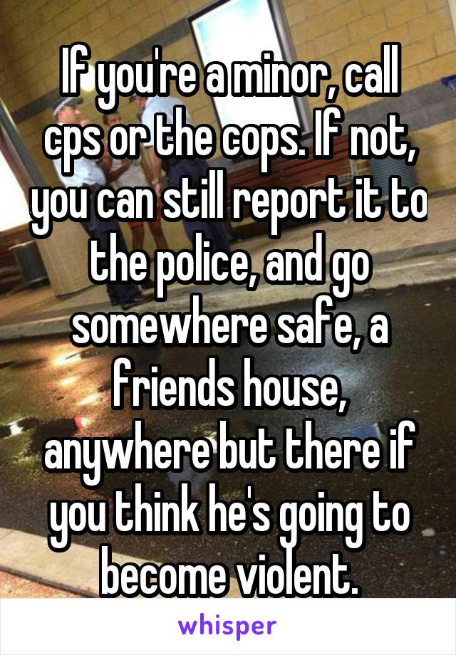 If you're a minor, call cps or the cops. If not, you can still report it to the police, and go somewhere safe, a friends house, anywhere but there if you think he's going to become violent.