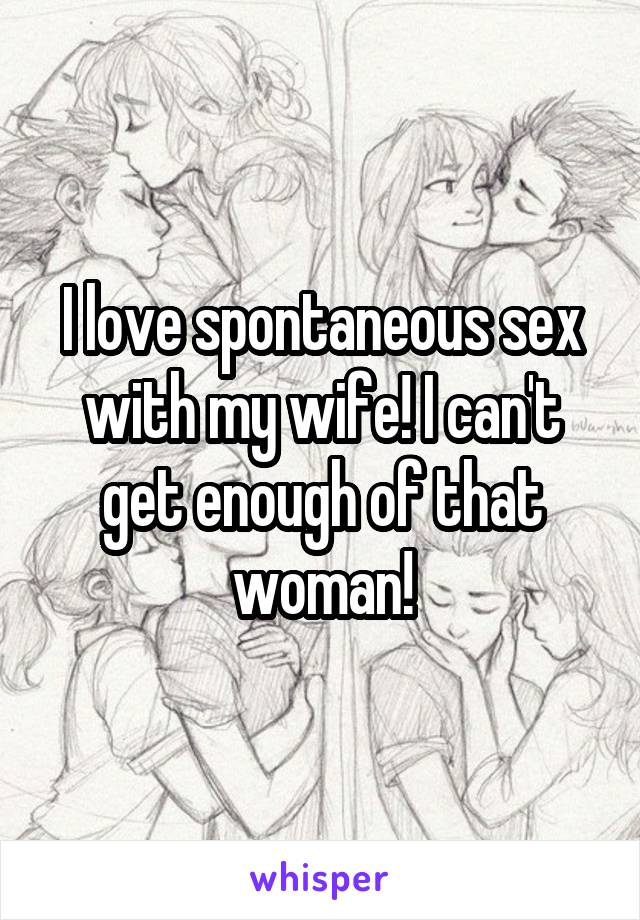 I love spontaneous sex with my wife! I can't get enough of that woman!