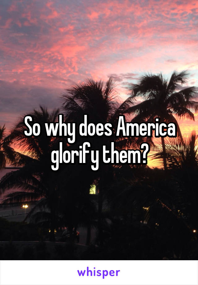 So why does America glorify them?