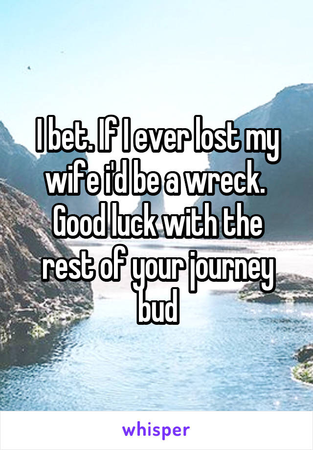 I bet. If I ever lost my wife i'd be a wreck. 
Good luck with the rest of your journey bud