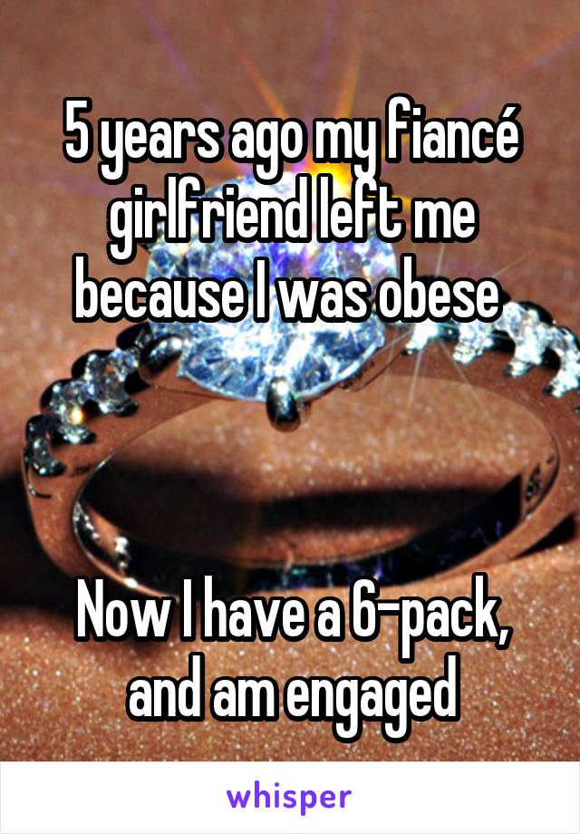 5 years ago my fiancé girlfriend left me because I was obese 



Now I have a 6-pack, and am engaged