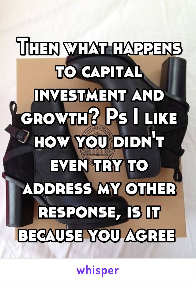 Then what happens to capital investment and growth? Ps I like how you didn't even try to address my other response, is it because you agree 